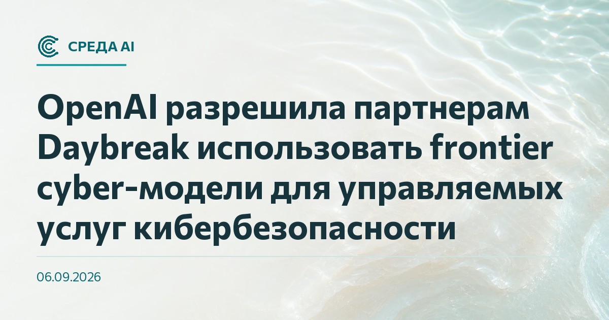 OpenAI разрешила партнерам Daybreak использовать frontier cyber-модели для управляемых услуг кибербезопасности