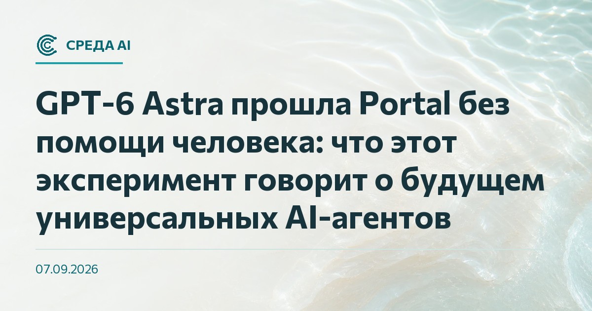 GPT-6 Astra прошла Portal без помощи человека: что этот эксперимент говорит о будущем универсальных AI-агентов