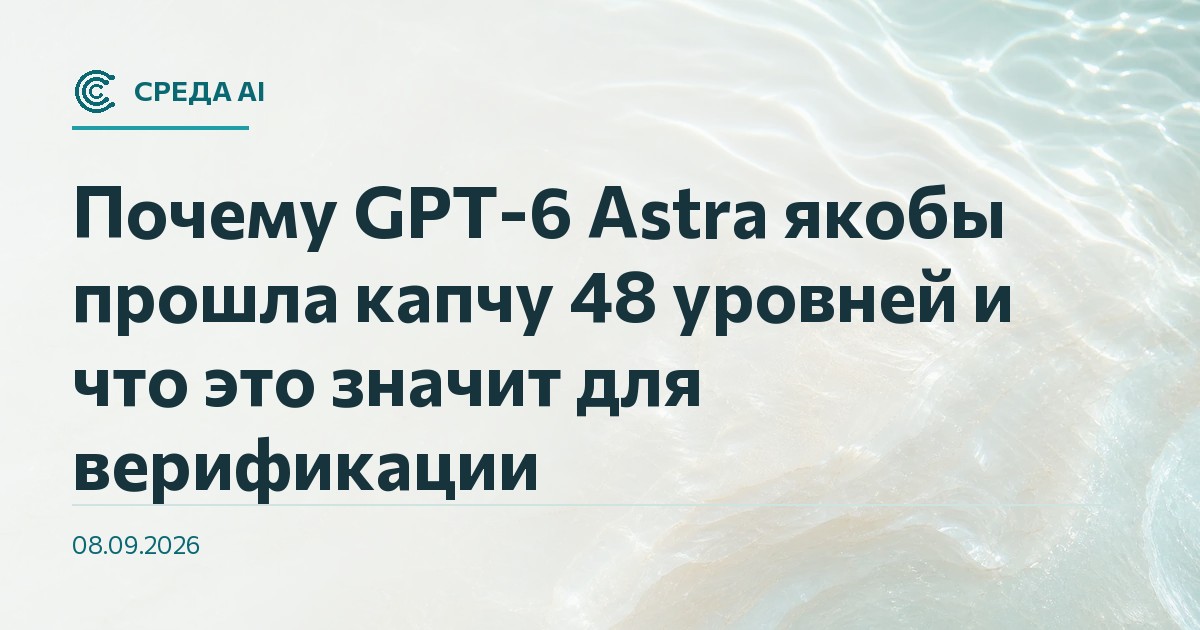 Почему GPT-6 Astra якобы прошла капчу 48 уровней и что это значит для верификации