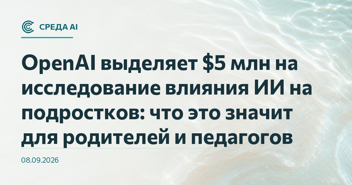 OpenAI выделяет $5 млн на исследование влияния ИИ на подростков: что это значит для родителей и педагогов