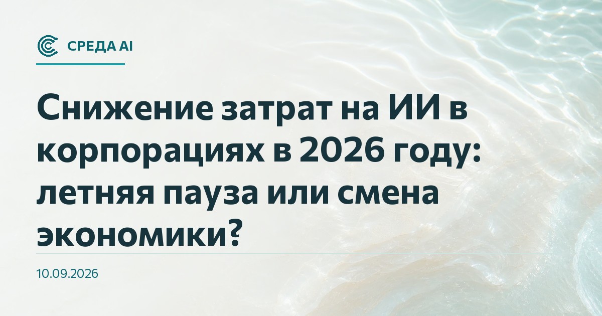 Снижение затрат на ИИ в корпорациях в 2026 году: летняя пауза или смена экономики?