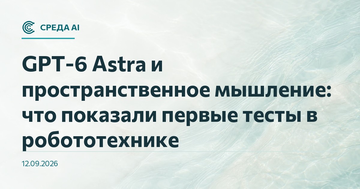 GPT-6 Astra и пространственное мышление: что показали первые тесты в робототехнике