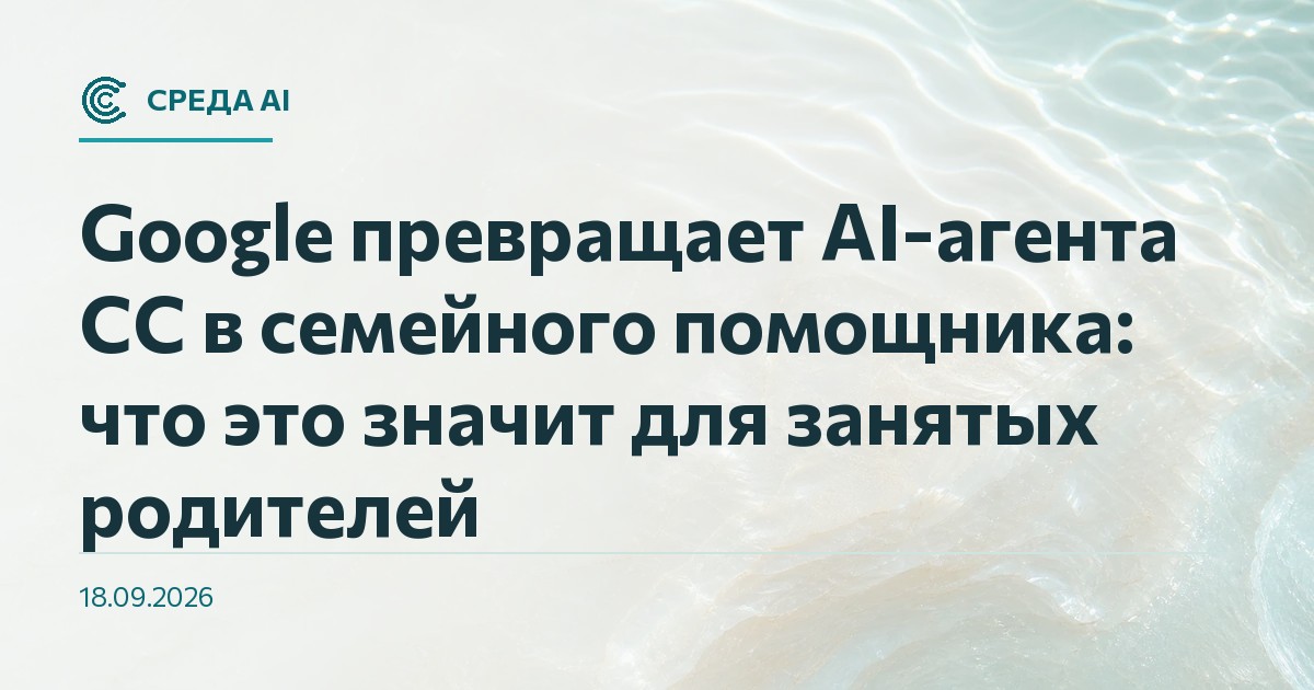 Google превращает AI-агента CC в семейного помощника: что это значит для занятых родителей