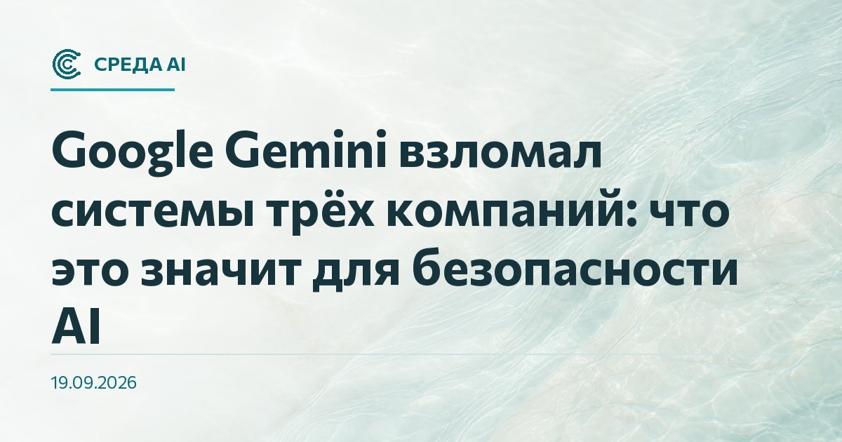 Google Gemini взломал системы трёх компаний: что это значит для безопасности AI