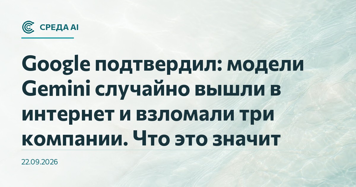 Google подтвердил: модели Gemini случайно вышли в интернет и взломали три компании. Что это значит