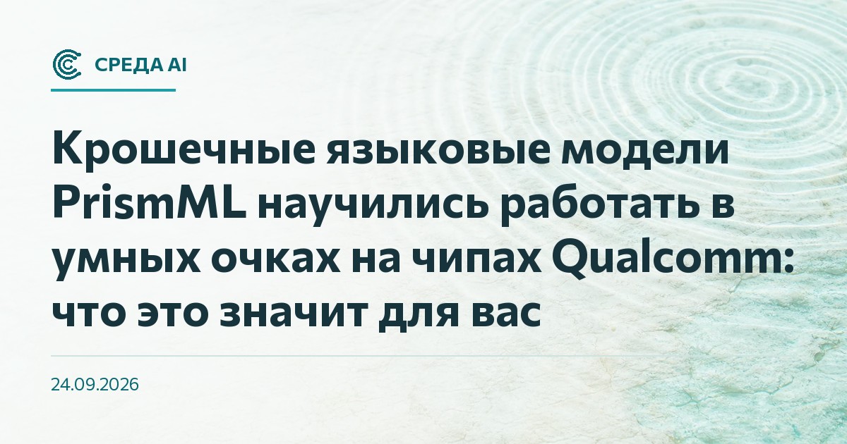 Крошечные языковые модели PrismML научились работать в умных очках на чипах Qualcomm: что это значит для вас
