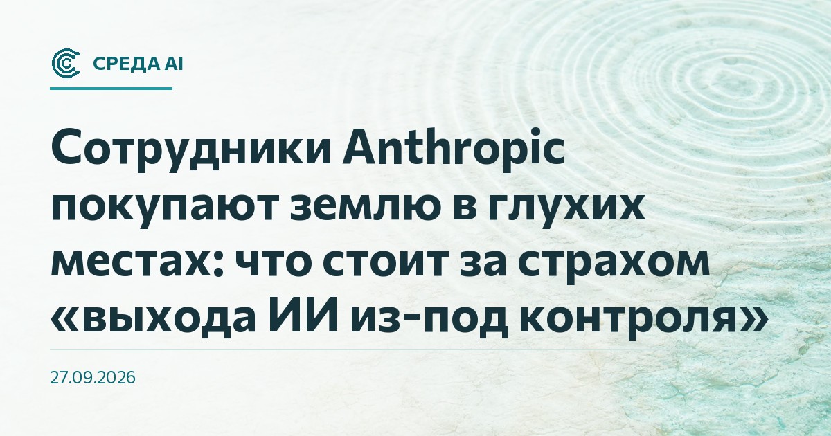 Сотрудники Anthropic покупают землю в глухих местах: что стоит за страхом «выхода ИИ из-под контроля»
