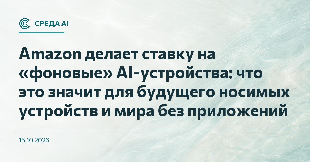 Amazon делает ставку на «фоновые» AI-устройства: что это значит для будущего носимых устройств и мира без приложений