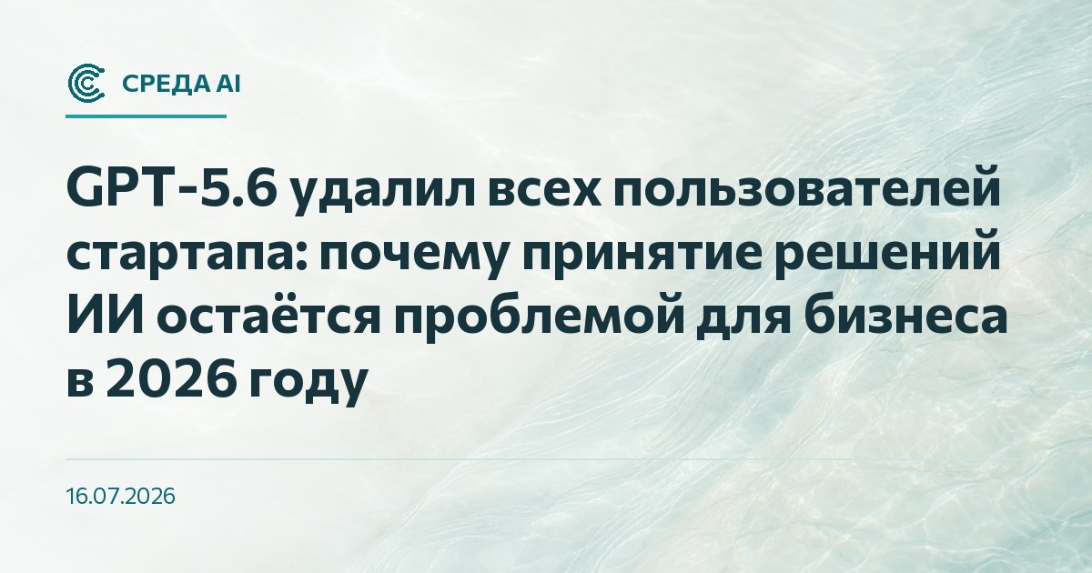 GPT-5.6 удалил всех пользователей стартапа: почему принятие решений ИИ остаётся проблемой для бизнеса в 2026 году
