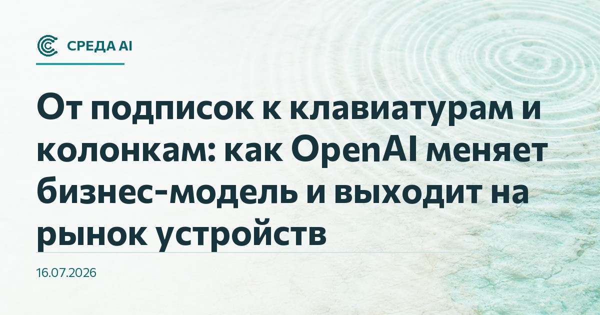От подписок к клавиатурам и колонкам: как OpenAI меняет бизнес-модель и выходит на рынок устройств