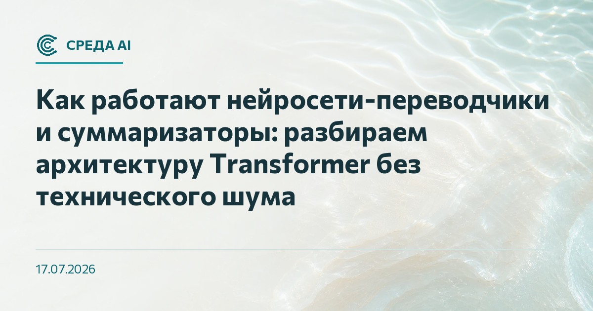Как работают нейросети-переводчики и суммаризаторы: разбираем архитектуру Transformer без технического шума