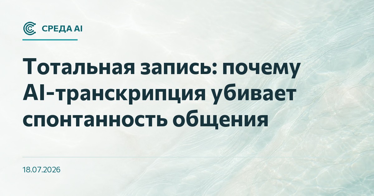 Тотальная запись: почему AI-транскрипция убивает спонтанность общения