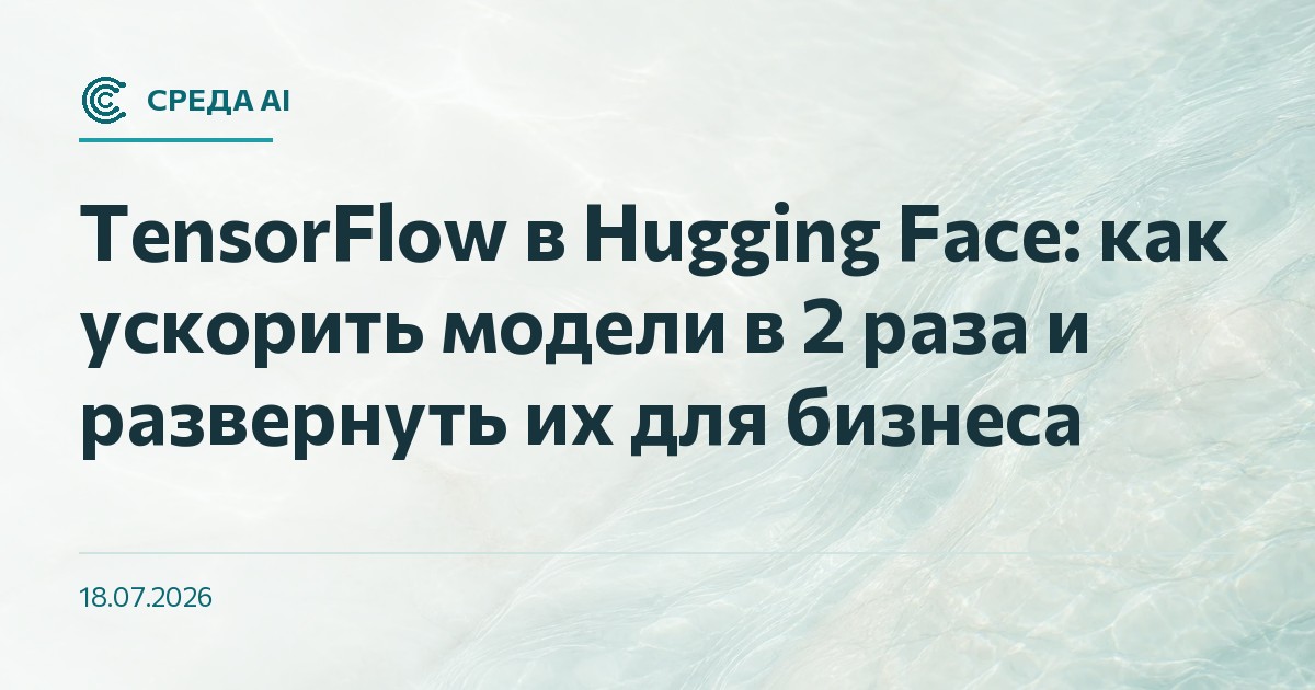 TensorFlow в Hugging Face: как ускорить модели в 2 раза и развернуть их для бизнеса