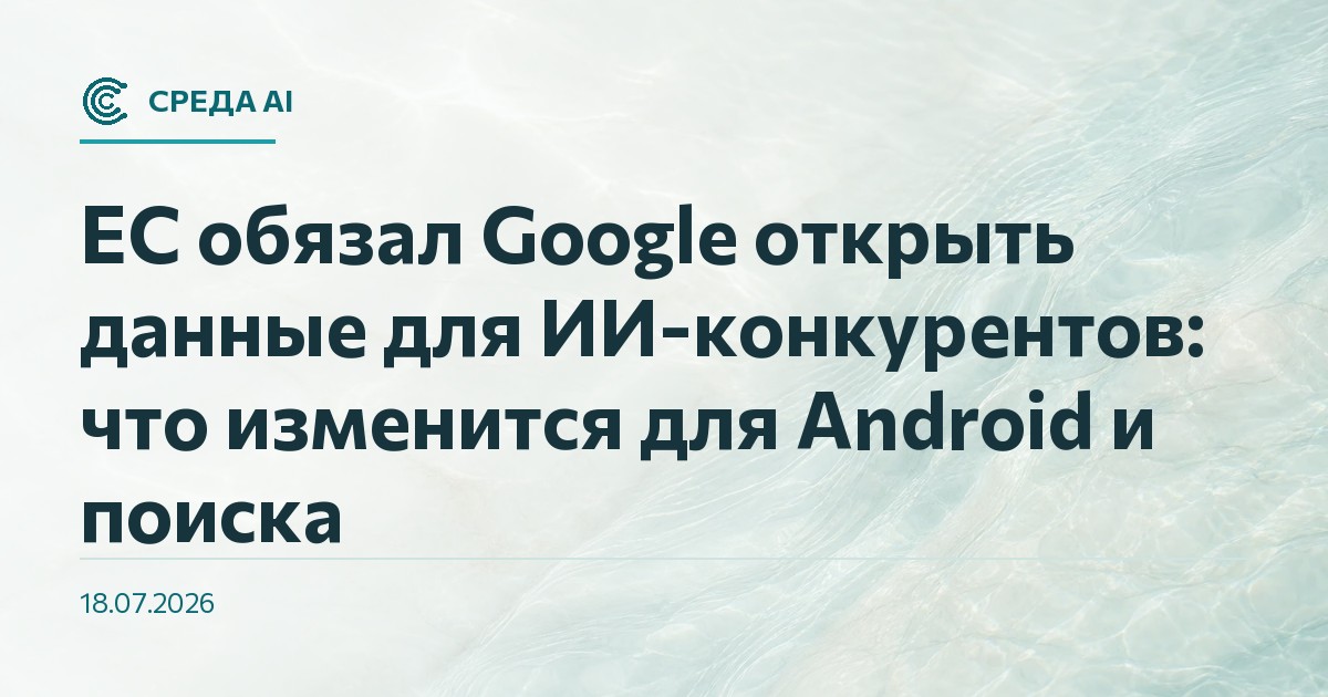 ЕС обязал Google открыть данные для ИИ-конкурентов: что изменится для Android и поиска
