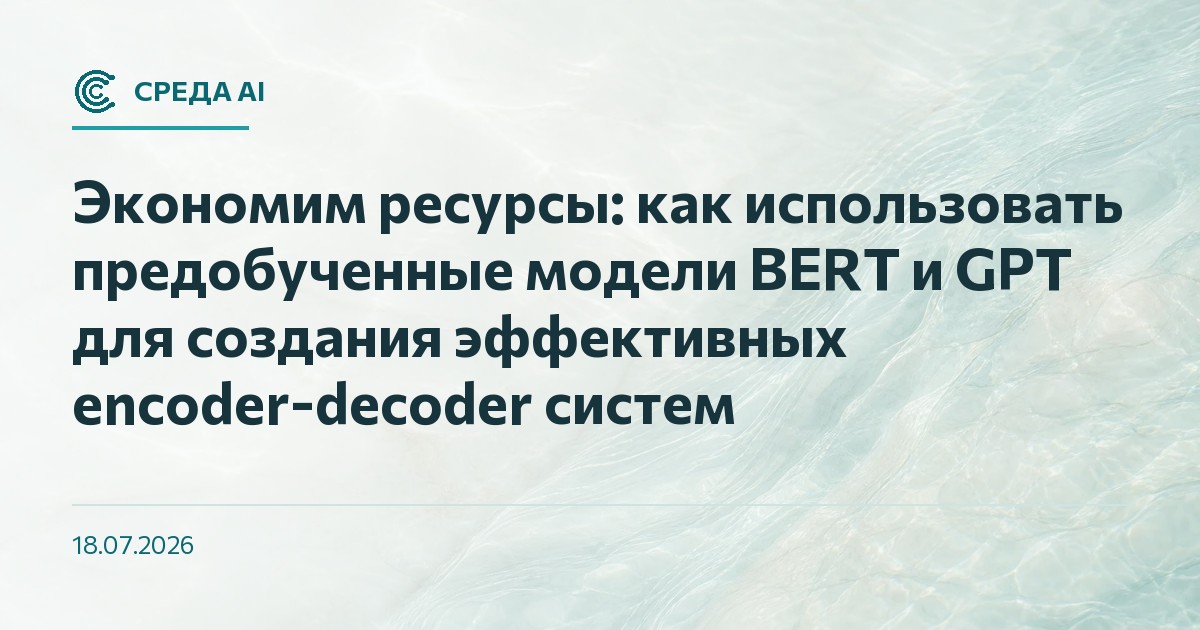 Экономим ресурсы: как использовать предобученные модели BERT и GPT для создания эффективных encoder-decoder систем
