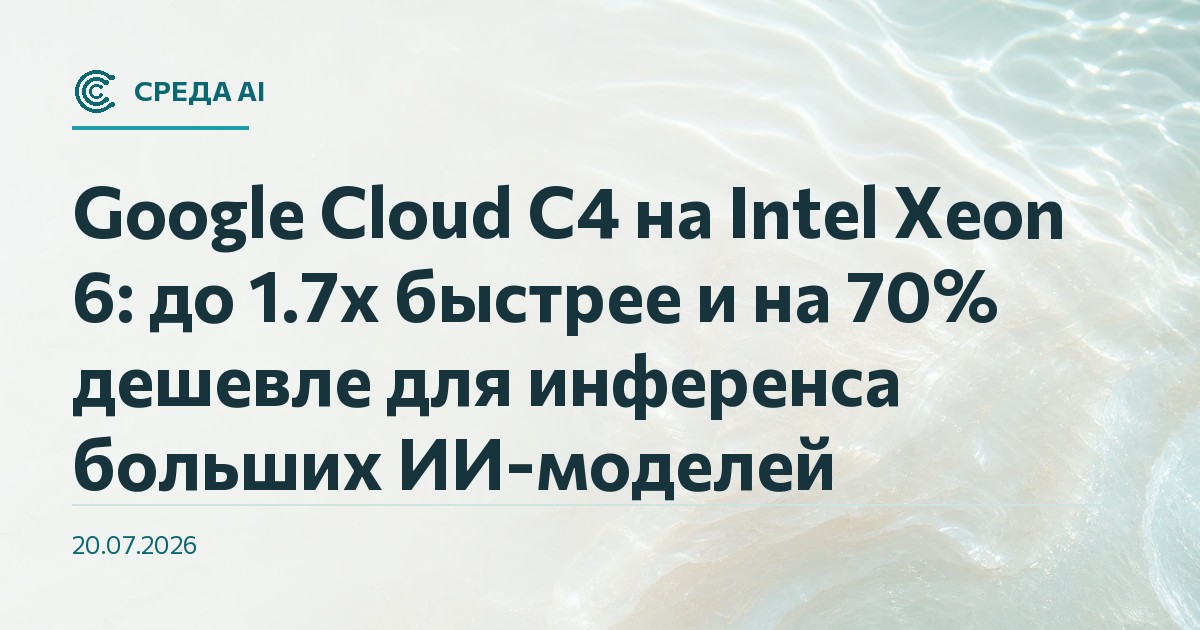 Google Cloud C4 на Intel Xeon 6: до 1.7x быстрее и на 70% дешевле для инференса больших ИИ-моделей