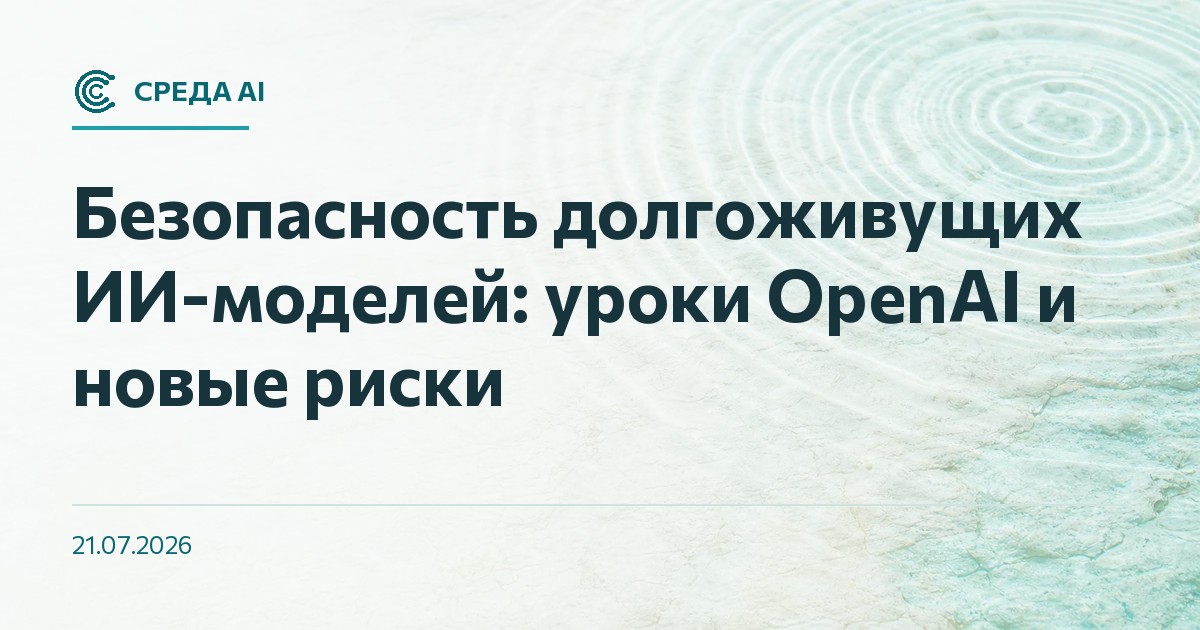 Безопасность долгоживущих ИИ-моделей: уроки OpenAI и новые риски