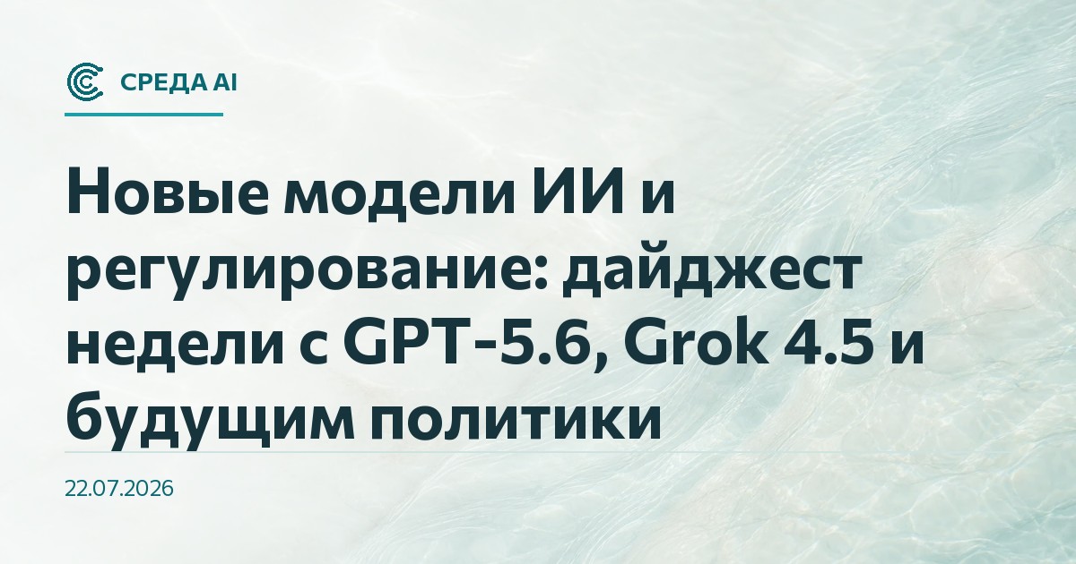 Новые модели ИИ и регулирование: дайджест недели с GPT-5.6, Grok 4.5 и будущим политики