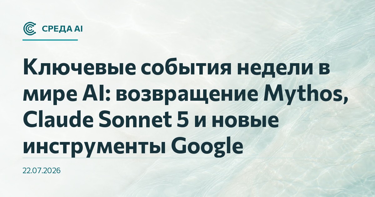 Ключевые события недели в мире AI: возвращение Mythos, Claude Sonnet 5 и новые инструменты Google