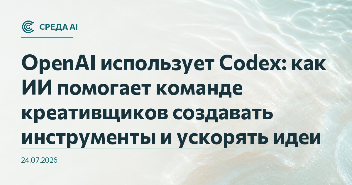 OpenAI использует Codex: как ИИ помогает команде креативщиков создавать инструменты и ускорять идеи