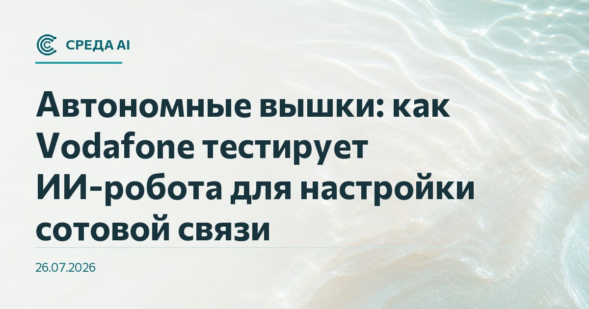 Автономные вышки: как Vodafone тестирует ИИ-робота для настройки сотовой связи