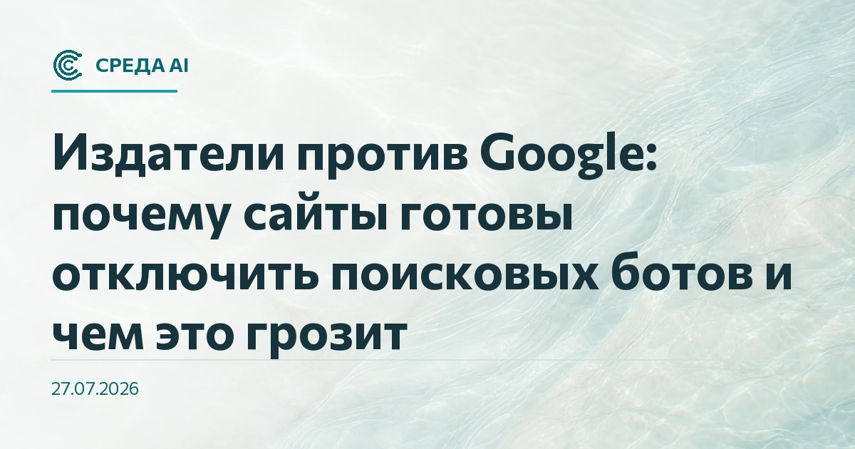 Издатели против Google: почему сайты готовы отключить поисковых ботов и чем это грозит
