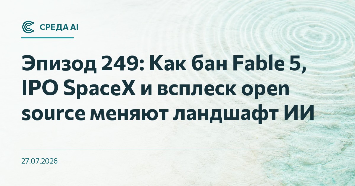 Эпизод 249: Как бан Fable 5, IPO SpaceX и всплеск open source меняют ландшафт ИИ