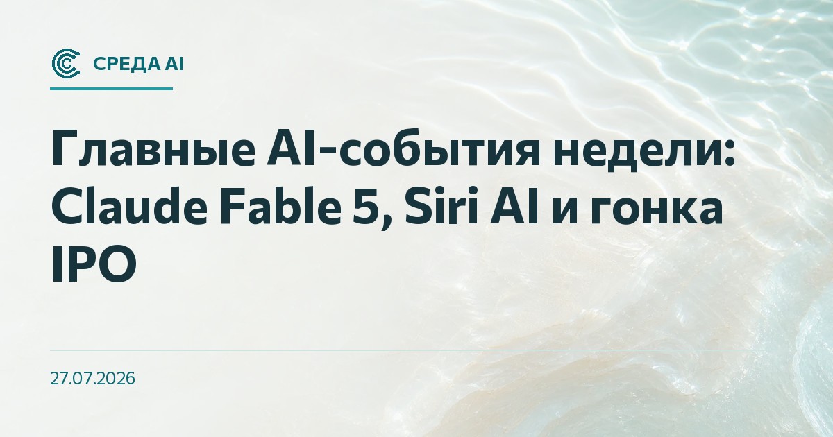 Главные AI-события недели: Claude Fable 5, Siri AI и гонка IPO