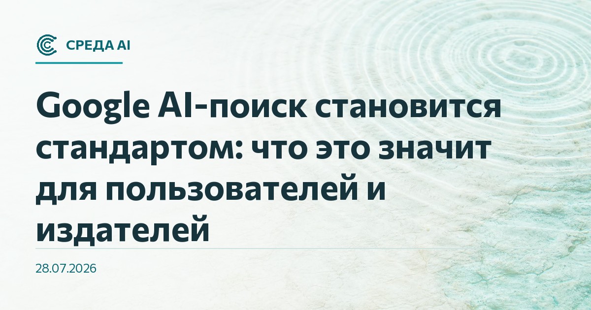 Google AI-поиск становится стандартом: что это значит для пользователей и издателей