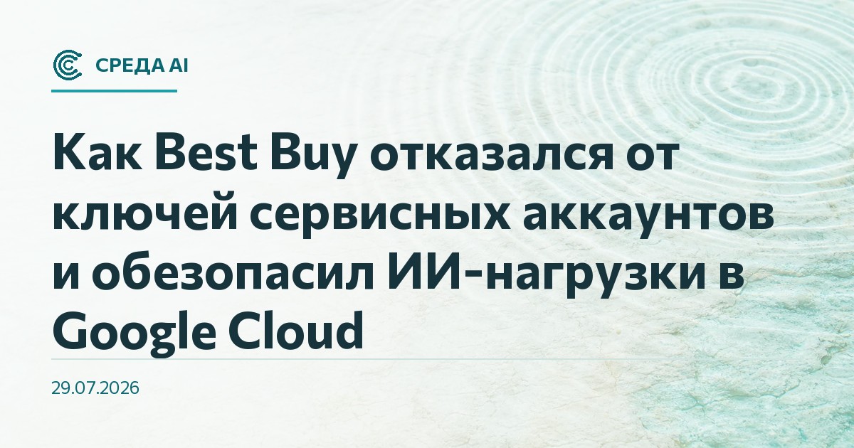 Как Best Buy отказался от ключей сервисных аккаунтов и обезопасил ИИ-нагрузки в Google Cloud