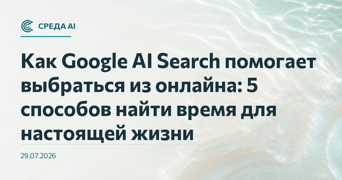 Как Google AI Search помогает выбраться из онлайна: 5 способов найти время для настоящей жизни