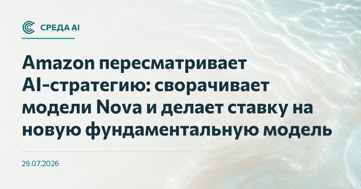 Amazon пересматривает AI-стратегию: сворачивает модели Nova и делает ставку на новую фундаментальную модель