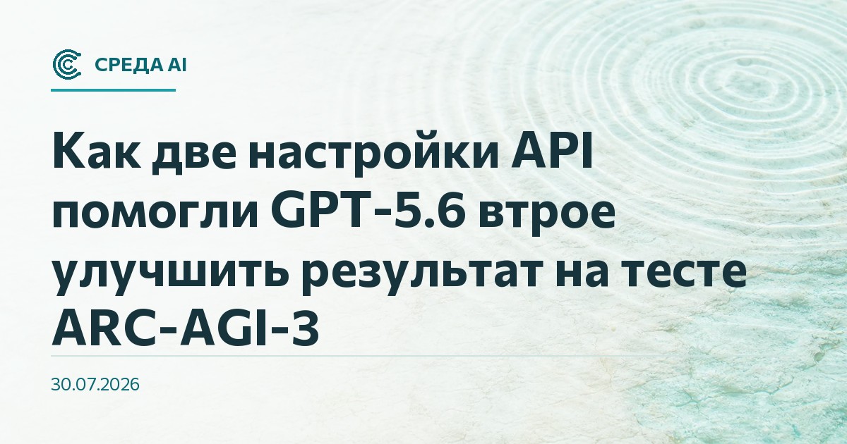 Как две настройки API помогли GPT-5.6 втрое улучшить результат на тесте ARC-AGI-3