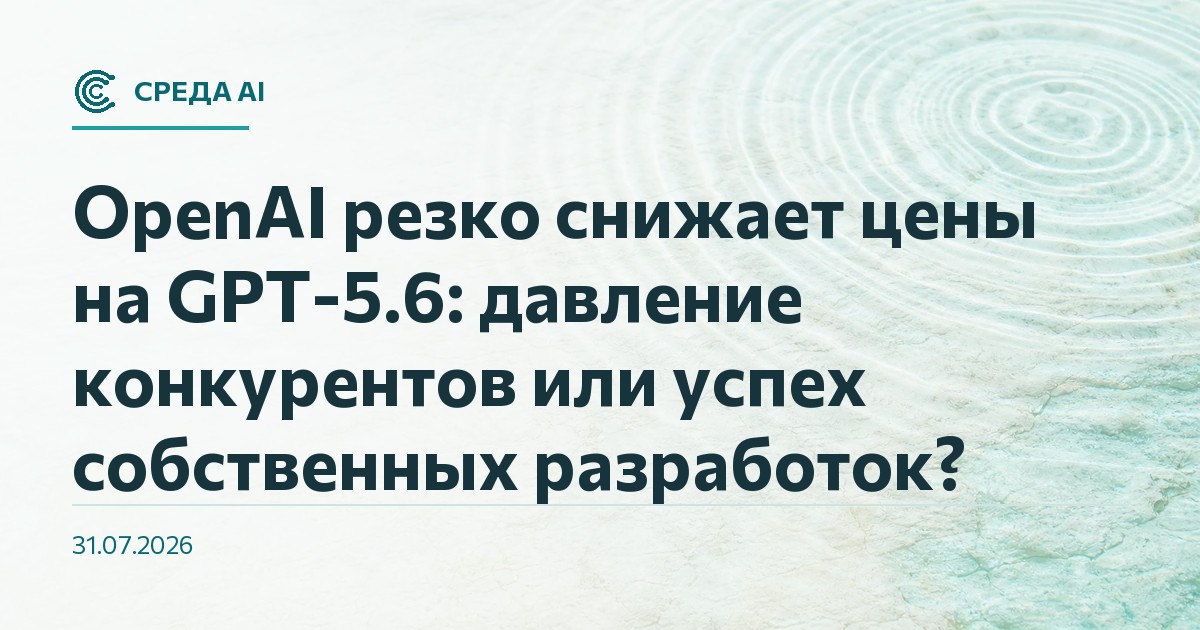 OpenAI резко снижает цены на GPT-5.6: давление конкурентов или успех собственных разработок?