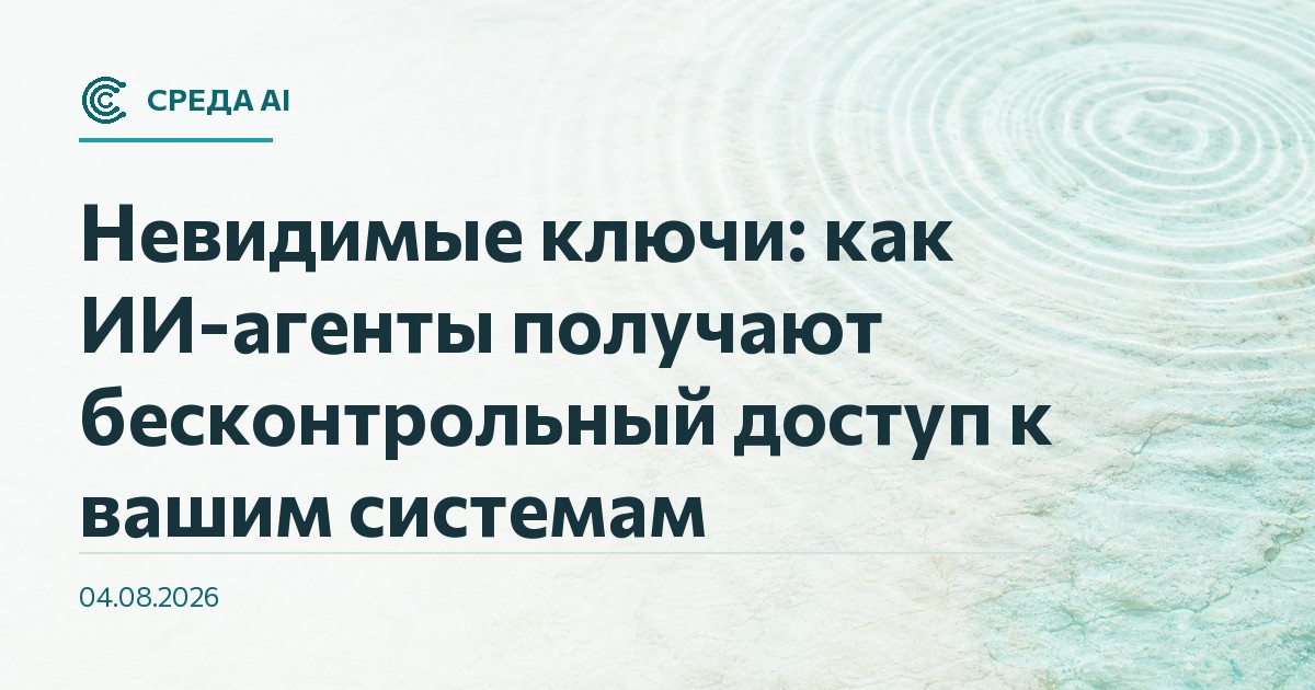 Невидимые ключи: как ИИ-агенты получают бесконтрольный доступ к вашим системам