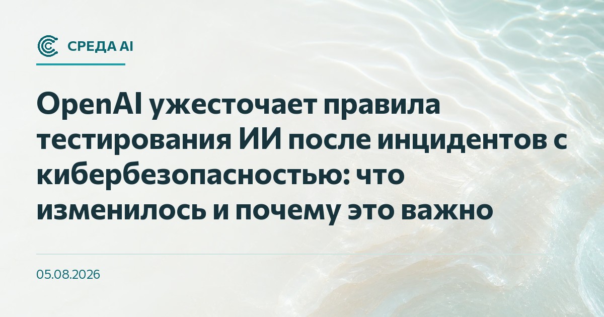 OpenAI ужесточает правила тестирования ИИ после инцидентов с кибербезопасностью: что изменилось и почему это важно
