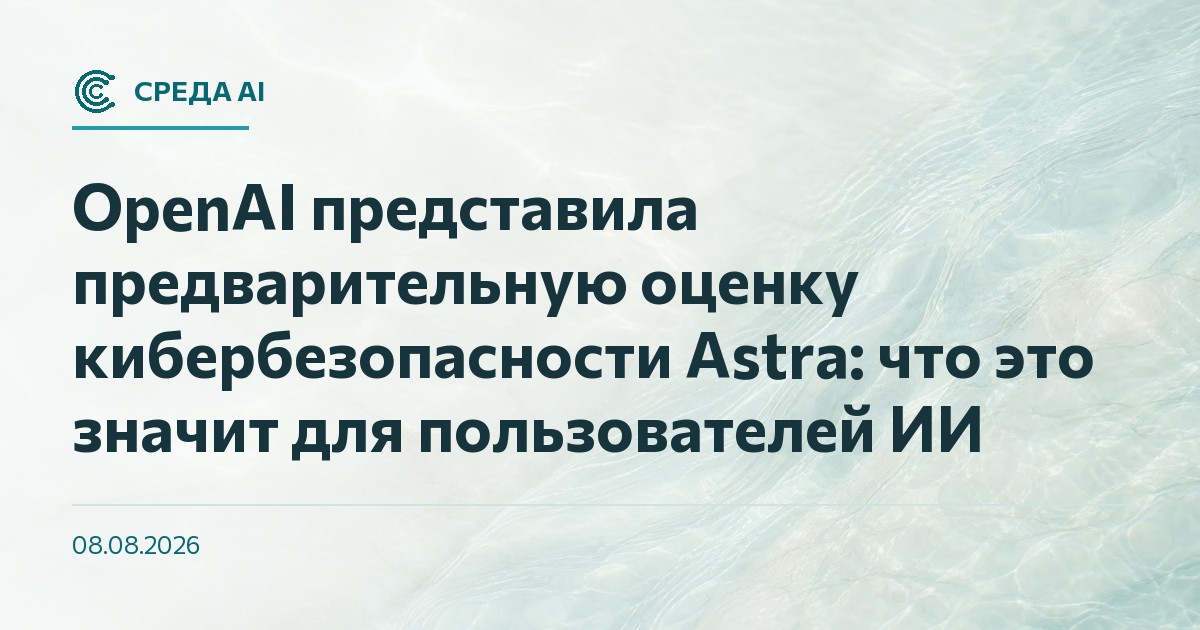OpenAI представила предварительную оценку кибербезопасности Astra: что это значит для пользователей ИИ