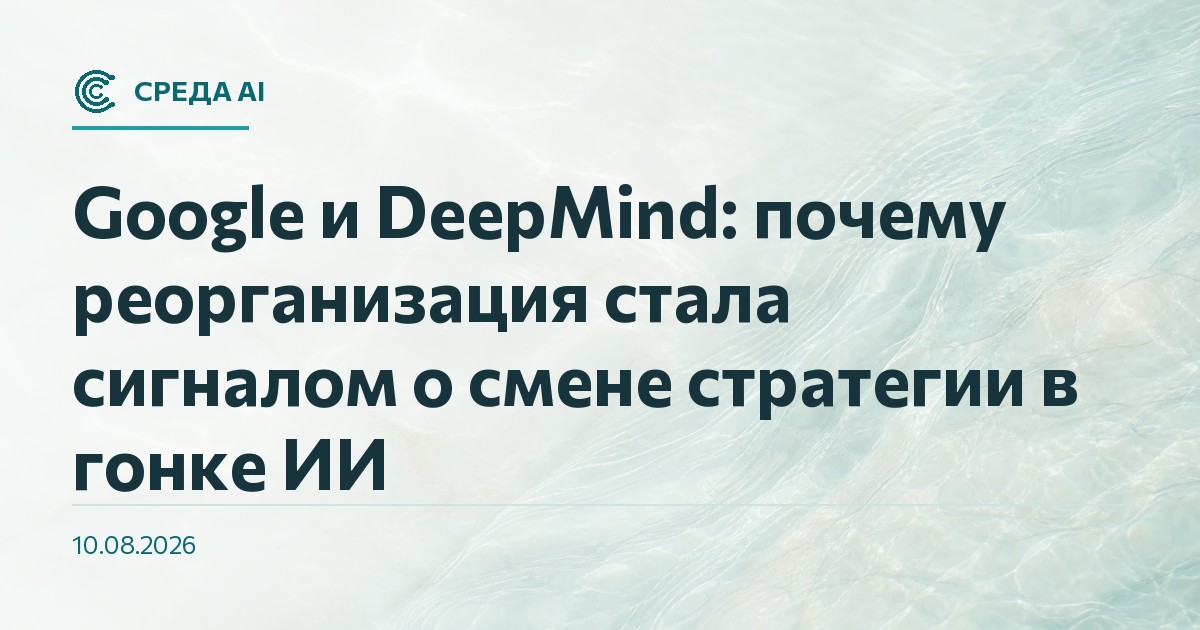 Google и DeepMind: почему реорганизация стала сигналом о смене стратегии в гонке ИИ