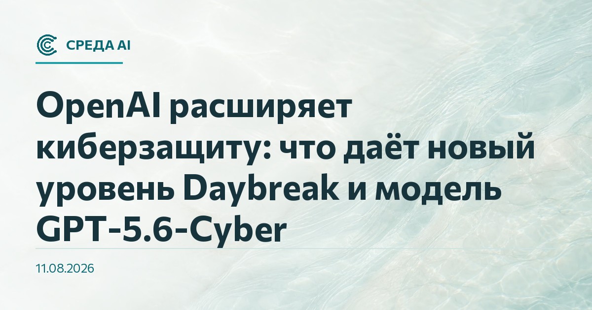 OpenAI расширяет киберзащиту: что даёт новый уровень Daybreak и модель GPT-5.6-Cyber