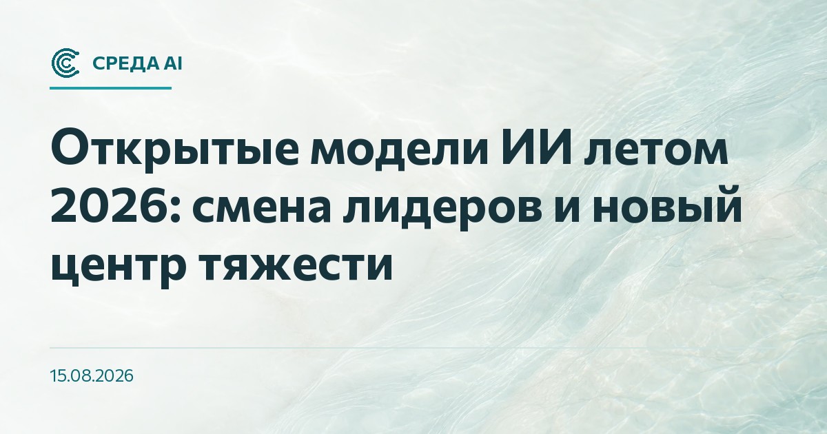 Открытые модели ИИ летом 2026: смена лидеров и новый центр тяжести