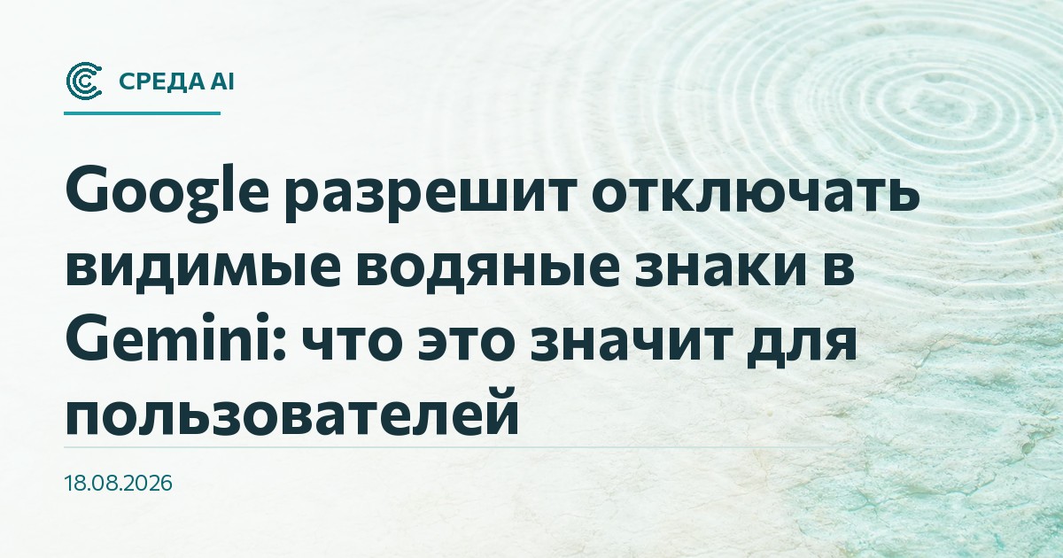 Google разрешит отключать видимые водяные знаки в Gemini: что это значит для пользователей