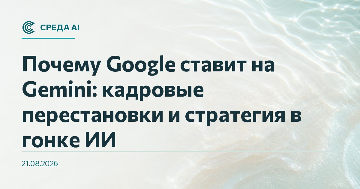 Почему Google ставит на Gemini: кадровые перестановки и стратегия в гонке ИИ