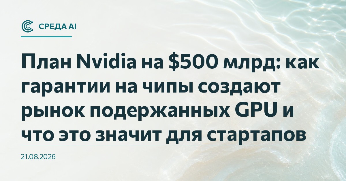 План Nvidia на $500 млрд: как гарантии на чипы создают рынок подержанных GPU и что это значит для стартапов