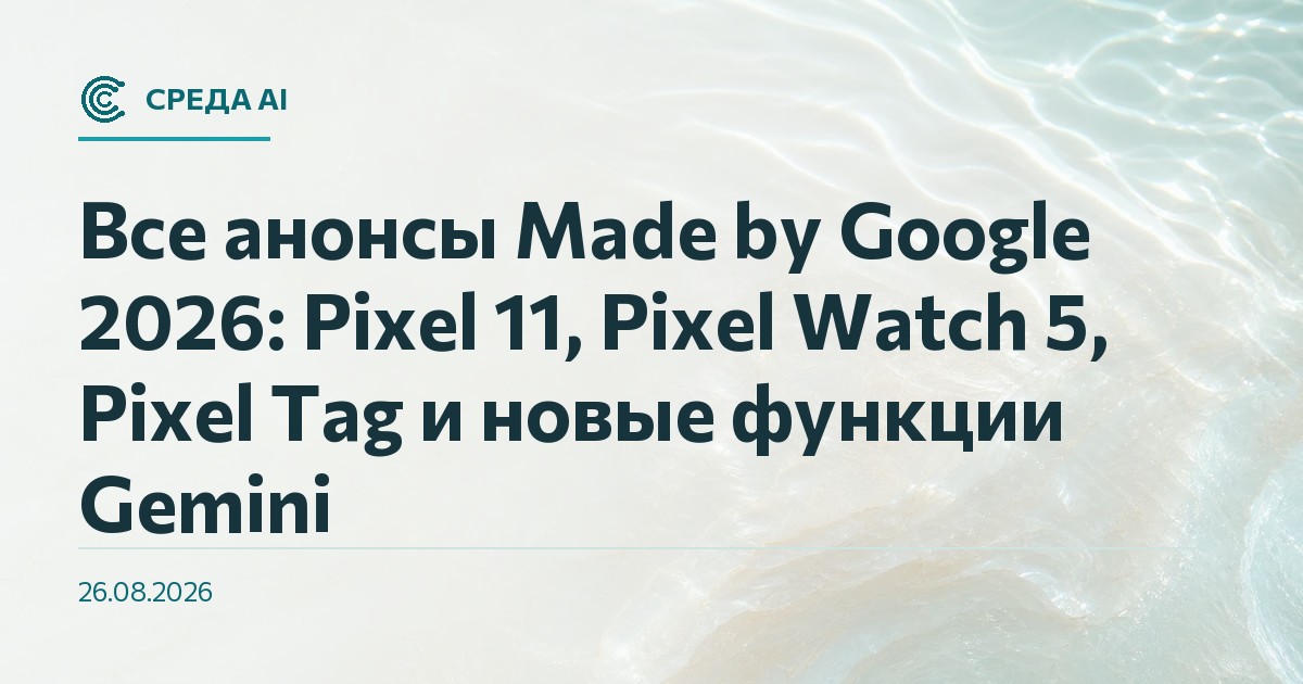 Все анонсы Made by Google 2026: Pixel 11, Pixel Watch 5, Pixel Tag и новые функции Gemini