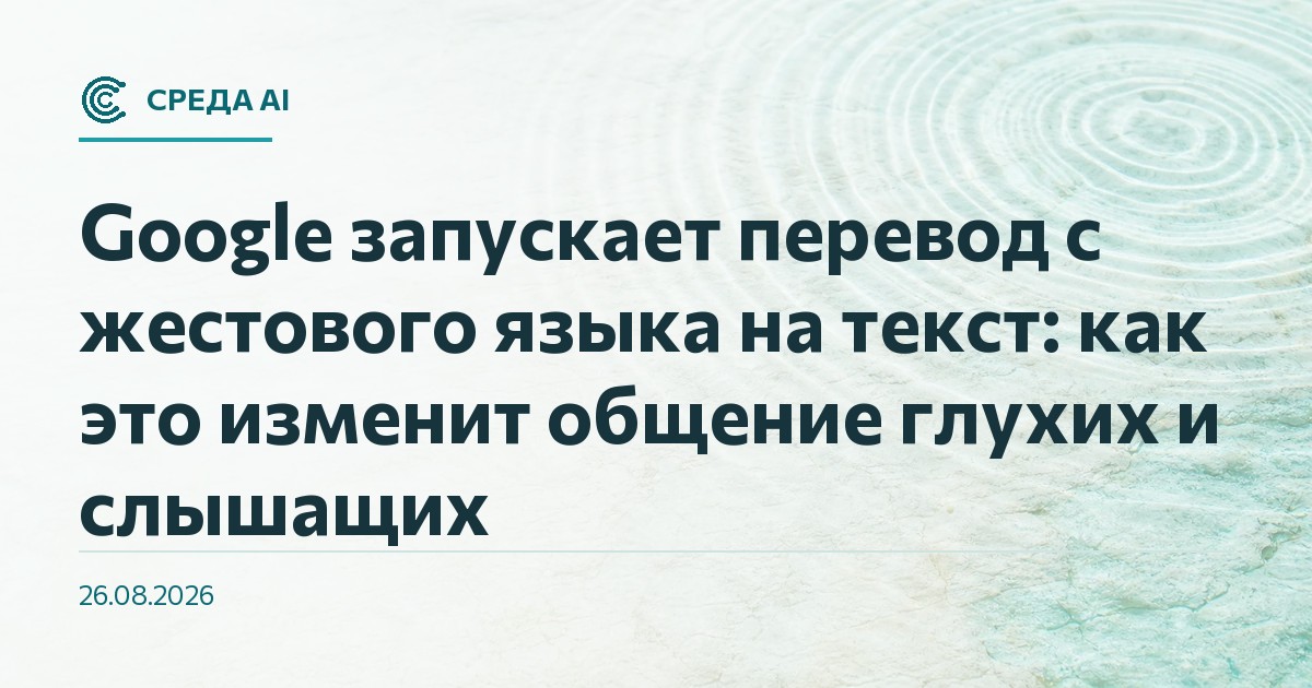 Google запускает перевод с жестового языка на текст: как это изменит общение глухих и слышащих