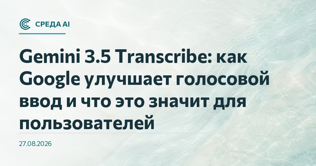 Gemini 3.5 Transcribe: как Google улучшает голосовой ввод и что это значит для пользователей