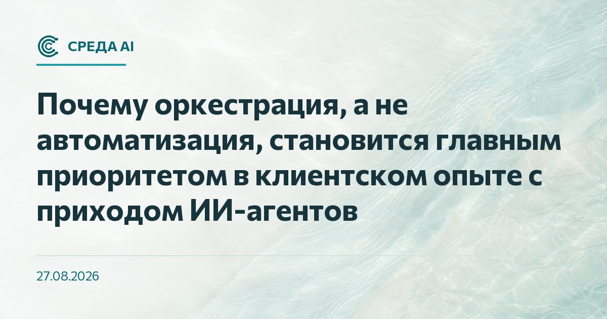 Почему оркестрация, а не автоматизация, становится главным приоритетом в клиентском опыте с приходом ИИ-агентов
