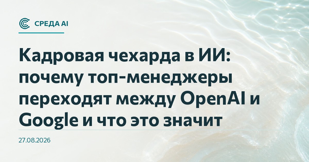 Кадровая чехарда в ИИ: почему топ-менеджеры переходят между OpenAI и Google и что это значит