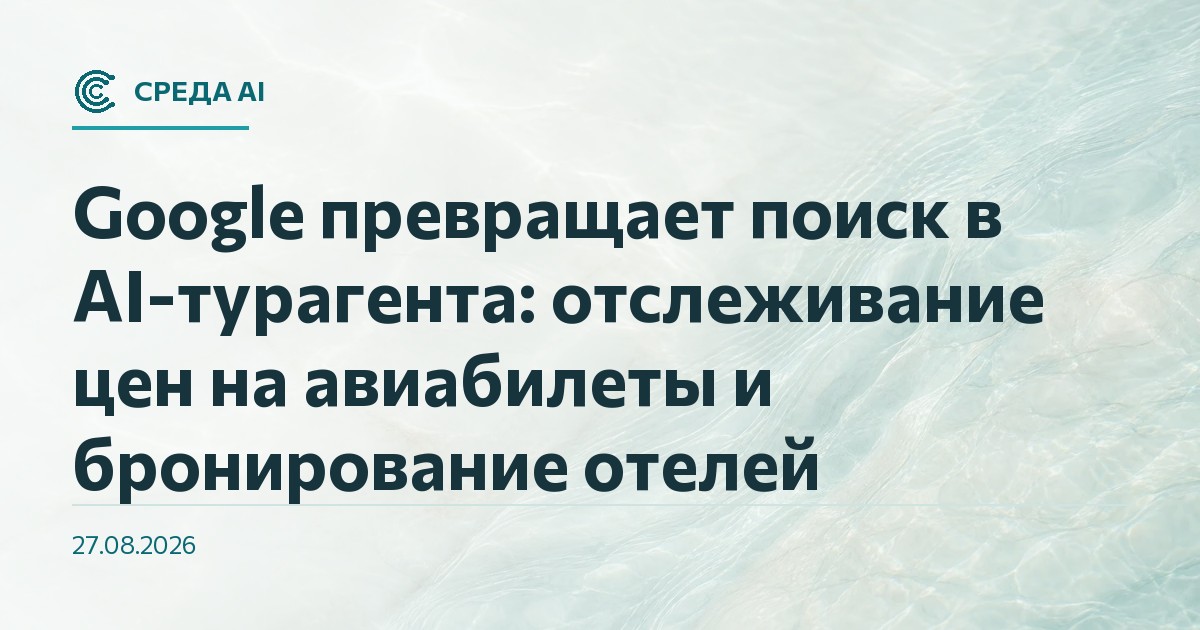 Google превращает поиск в AI-турагента: отслеживание цен на авиабилеты и бронирование отелей