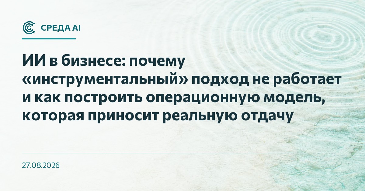 ИИ в бизнесе: почему «инструментальный» подход не работает и как построить операционную модель, которая приносит реальную отдачу